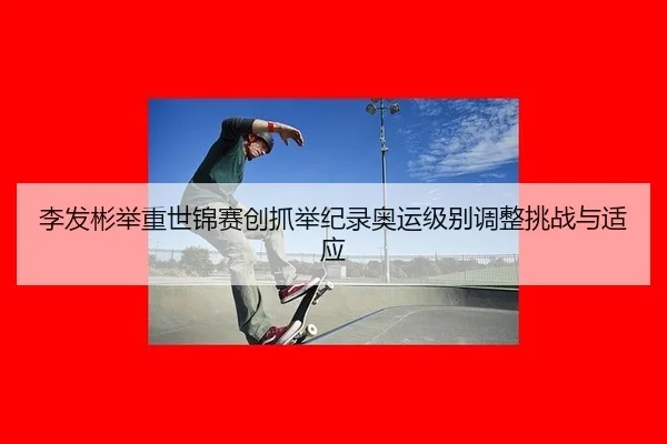 李发彬举重世锦赛创抓举纪录奥运级别调整挑战与适应
