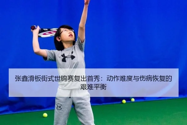 张鑫滑板街式世锦赛复出首秀：动作难度与伤病恢复的艰难平衡