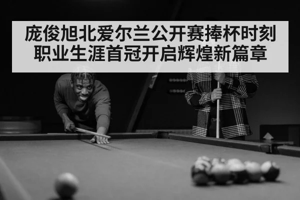 庞俊旭北爱尔兰公开赛捧杯时刻 职业生涯首冠开启辉煌新篇章